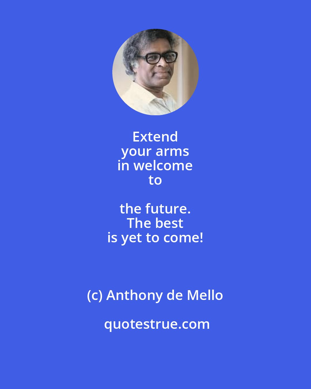 Anthony de Mello: Extend 
 your arms 
 in welcome 
 to the future. 
 The best 
 is yet to come!