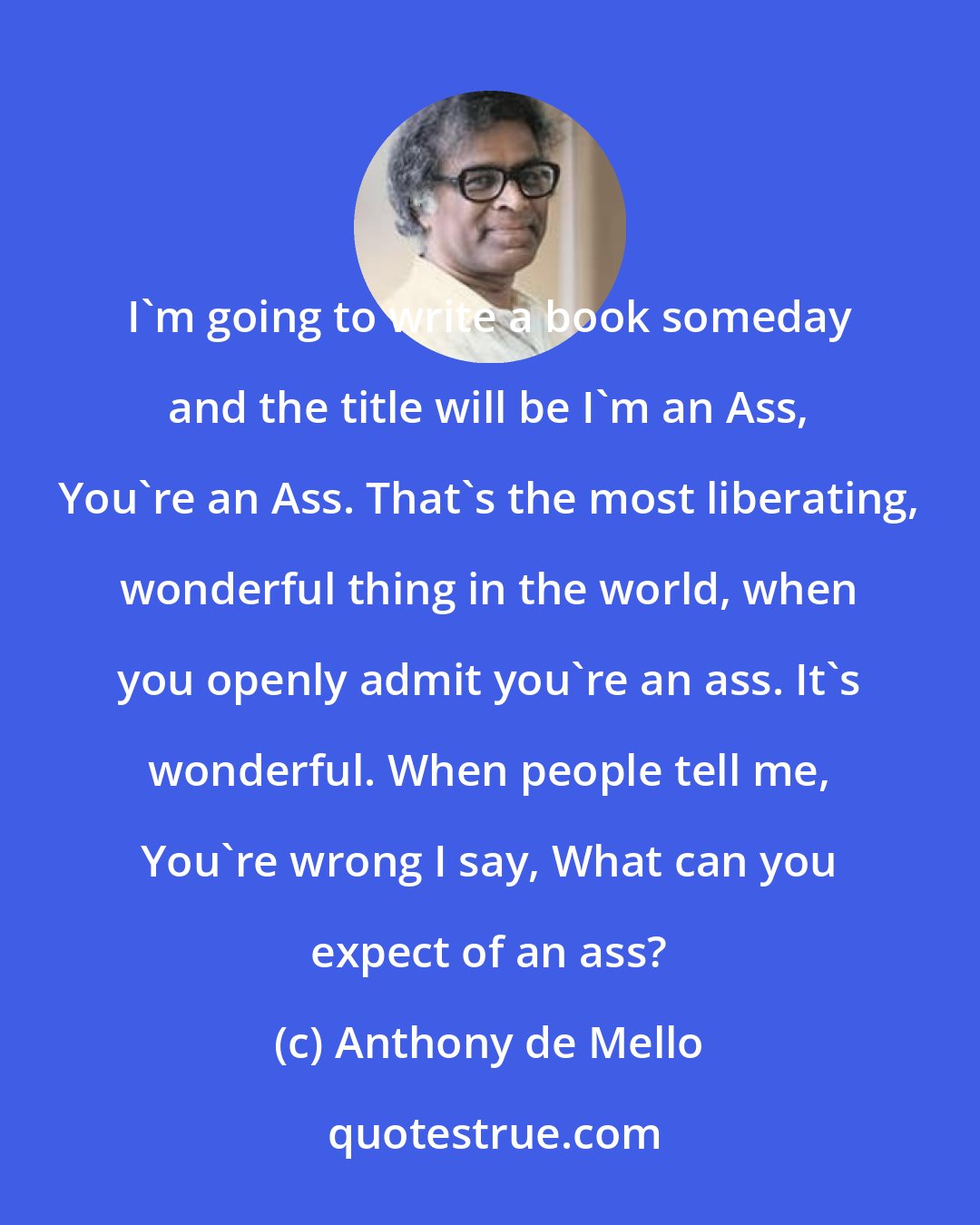 Anthony de Mello: I'm going to write a book someday and the title will be I'm an Ass, You're an Ass. That's the most liberating, wonderful thing in the world, when you openly admit you're an ass. It's wonderful. When people tell me, You're wrong I say, What can you expect of an ass?