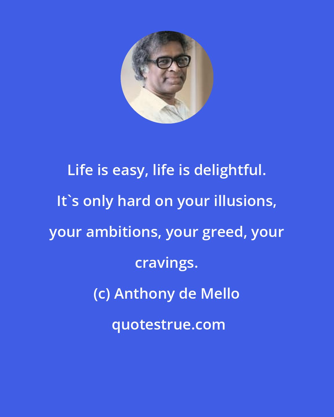 Anthony de Mello: Life is easy, life is delightful. It's only hard on your illusions, your ambitions, your greed, your cravings.