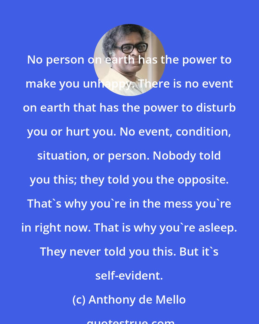 Anthony de Mello: No person on earth has the power to make you unhappy. There is no event on earth that has the power to disturb you or hurt you. No event, condition, situation, or person. Nobody told you this; they told you the opposite. That's why you're in the mess you're in right now. That is why you're asleep. They never told you this. But it's self-evident.