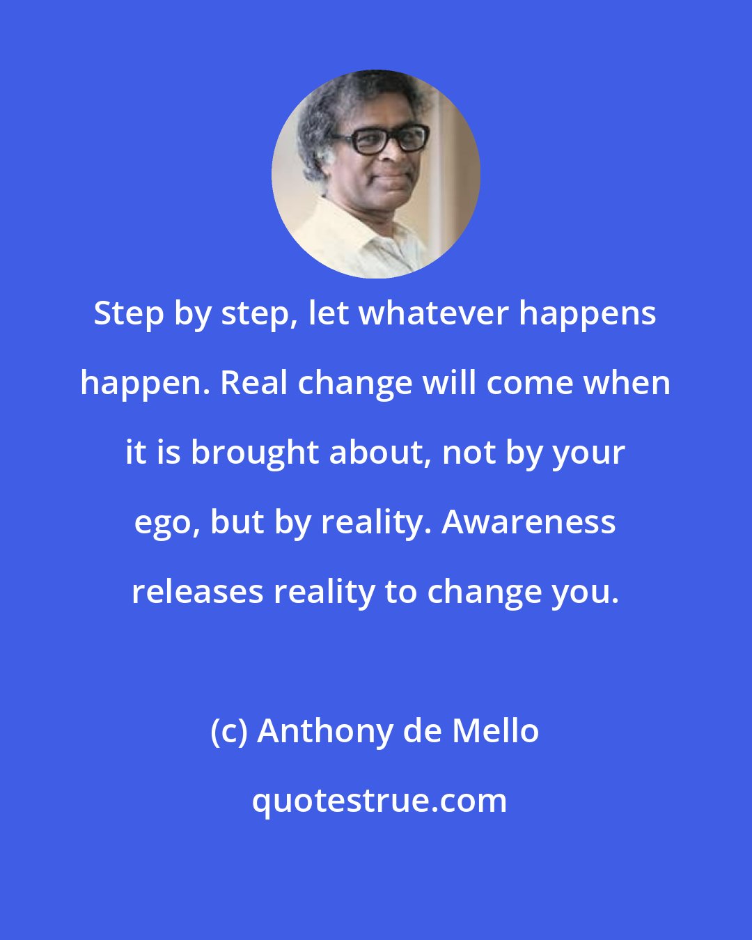 Anthony de Mello: Step by step, let whatever happens happen. Real change will come when it is brought about, not by your ego, but by reality. Awareness releases reality to change you.