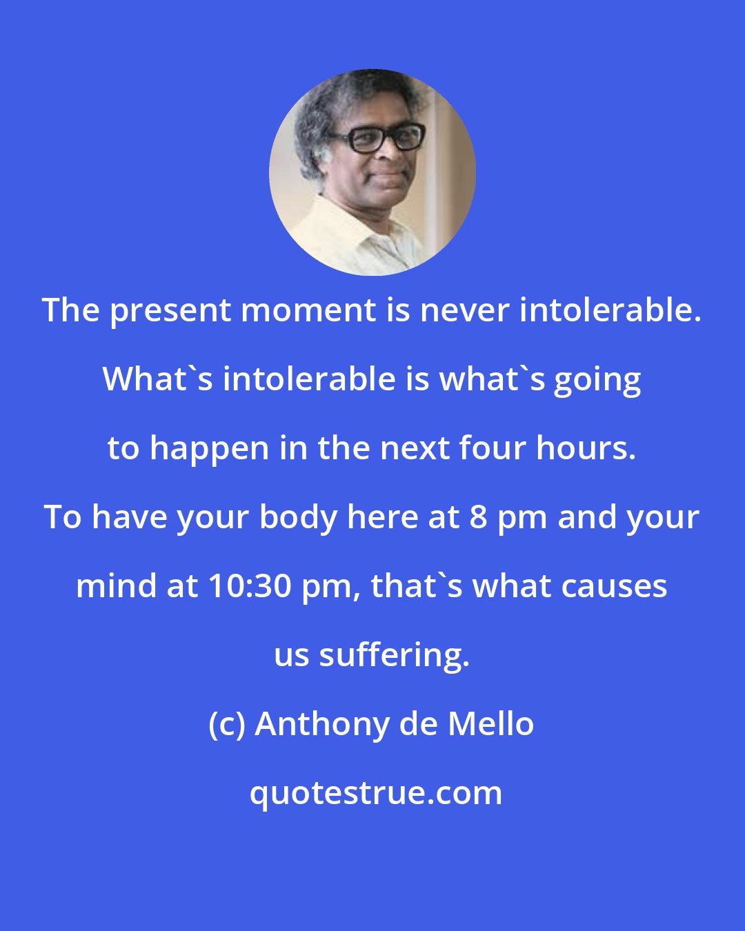 Anthony de Mello: The present moment is never intolerable. What's intolerable is what's going to happen in the next four hours. To have your body here at 8 pm and your mind at 10:30 pm, that's what causes us suffering.