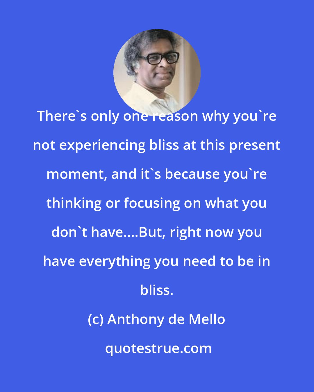 Anthony de Mello: There's only one reason why you're not experiencing bliss at this present moment, and it's because you're thinking or focusing on what you don't have....But, right now you have everything you need to be in bliss.