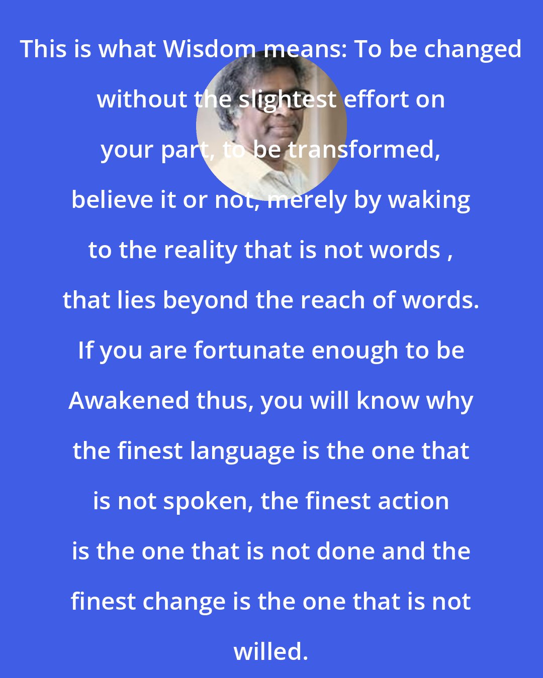 Anthony de Mello: This is what Wisdom means: To be changed without the slightest effort on your part, to be transformed, believe it or not, merely by waking to the reality that is not words , that lies beyond the reach of words. If you are fortunate enough to be Awakened thus, you will know why the finest language is the one that is not spoken, the finest action is the one that is not done and the finest change is the one that is not willed.