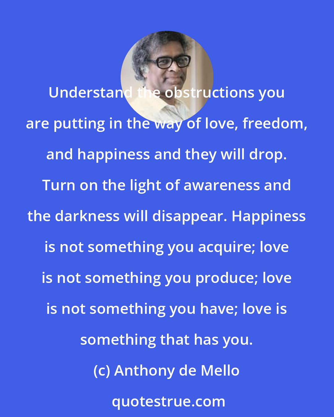 Anthony de Mello: Understand the obstructions you are putting in the way of love, freedom, and happiness and they will drop. Turn on the light of awareness and the darkness will disappear. Happiness is not something you acquire; love is not something you produce; love is not something you have; love is something that has you.