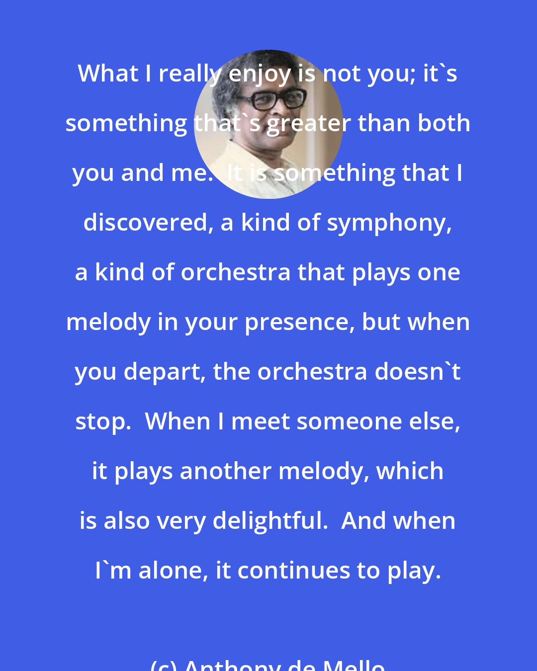 Anthony de Mello: What I really enjoy is not you; it's something that's greater than both you and me.  It is something that I discovered, a kind of symphony, a kind of orchestra that plays one melody in your presence, but when you depart, the orchestra doesn't stop.  When I meet someone else, it plays another melody, which is also very delightful.  And when I'm alone, it continues to play.