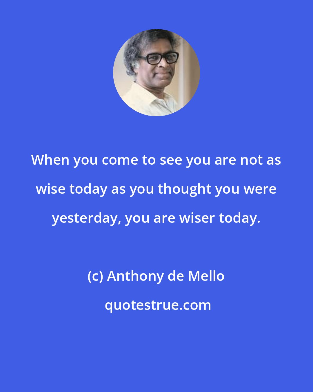 Anthony de Mello: When you come to see you are not as wise today as you thought you were yesterday, you are wiser today.