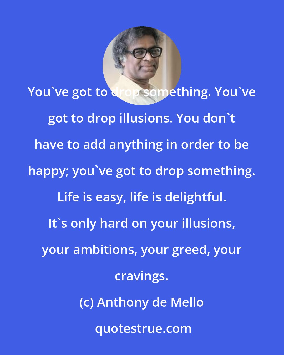 Anthony de Mello: You've got to drop something. You've got to drop illusions. You don't have to add anything in order to be happy; you've got to drop something. Life is easy, life is delightful. It's only hard on your illusions, your ambitions, your greed, your cravings.