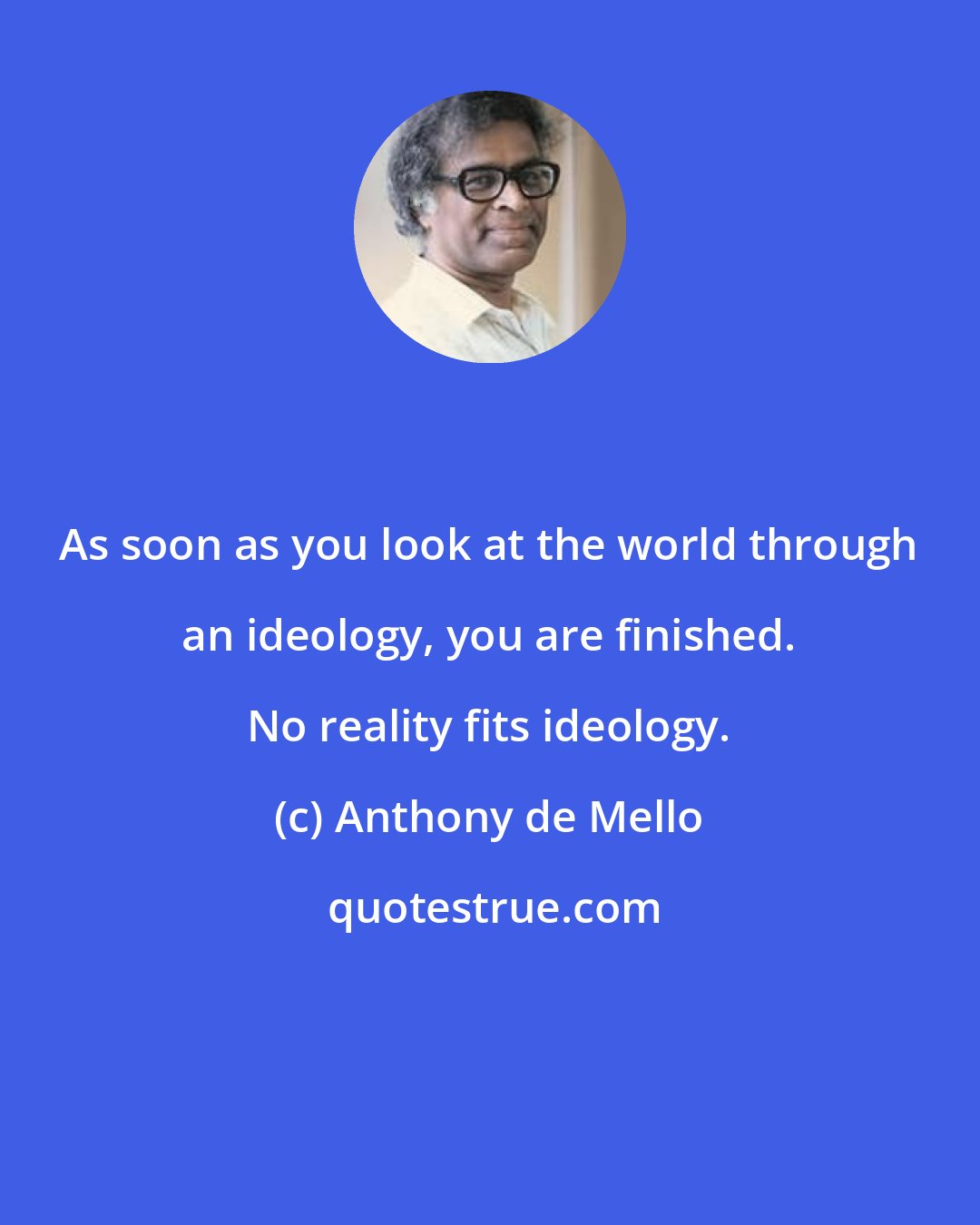 Anthony de Mello: As soon as you look at the world through an ideology, you are finished. No reality fits ideology.