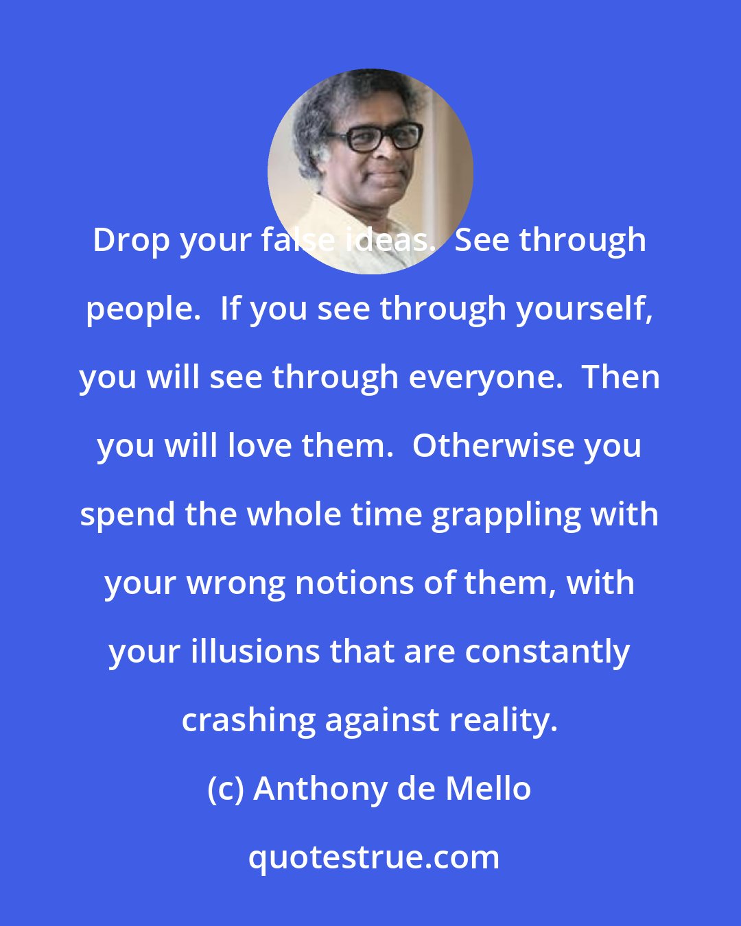 Anthony de Mello: Drop your false ideas.  See through people.  If you see through yourself, you will see through everyone.  Then you will love them.  Otherwise you spend the whole time grappling with your wrong notions of them, with your illusions that are constantly crashing against reality.