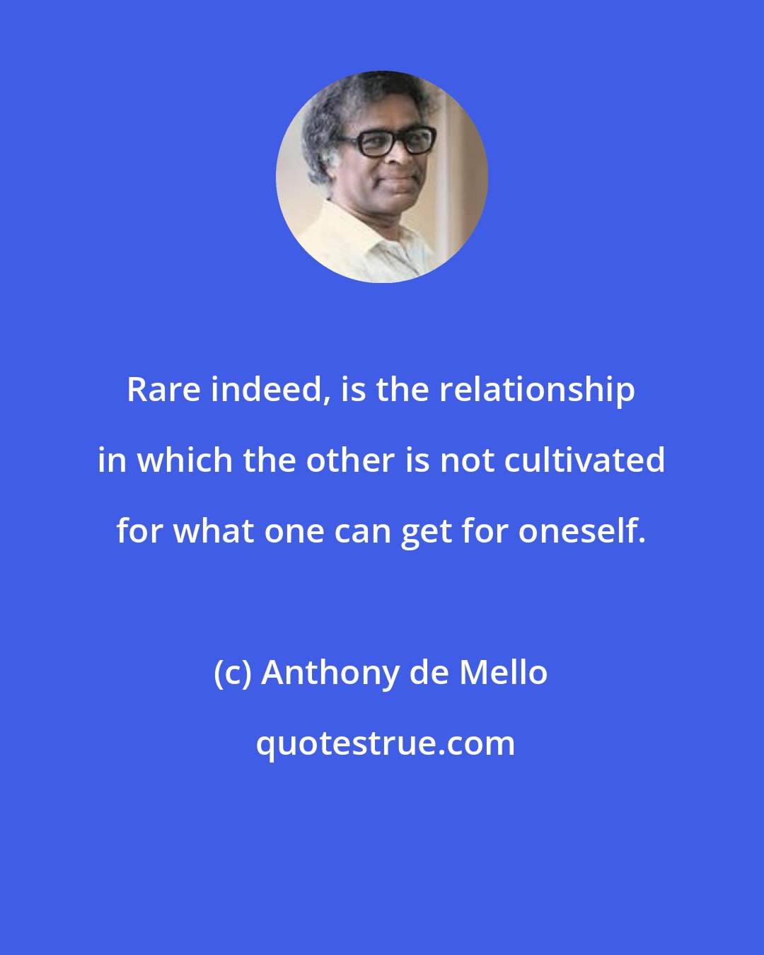 Anthony de Mello: Rare indeed, is the relationship in which the other is not cultivated for what one can get for oneself.