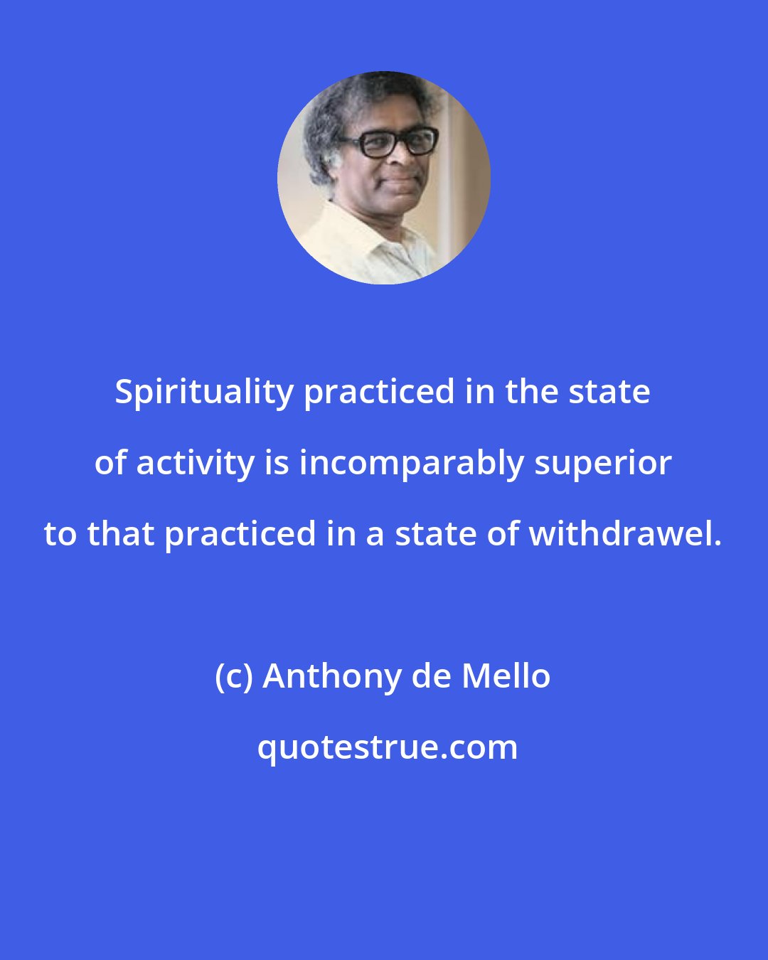 Anthony de Mello: Spirituality practiced in the state of activity is incomparably superior to that practiced in a state of withdrawel.