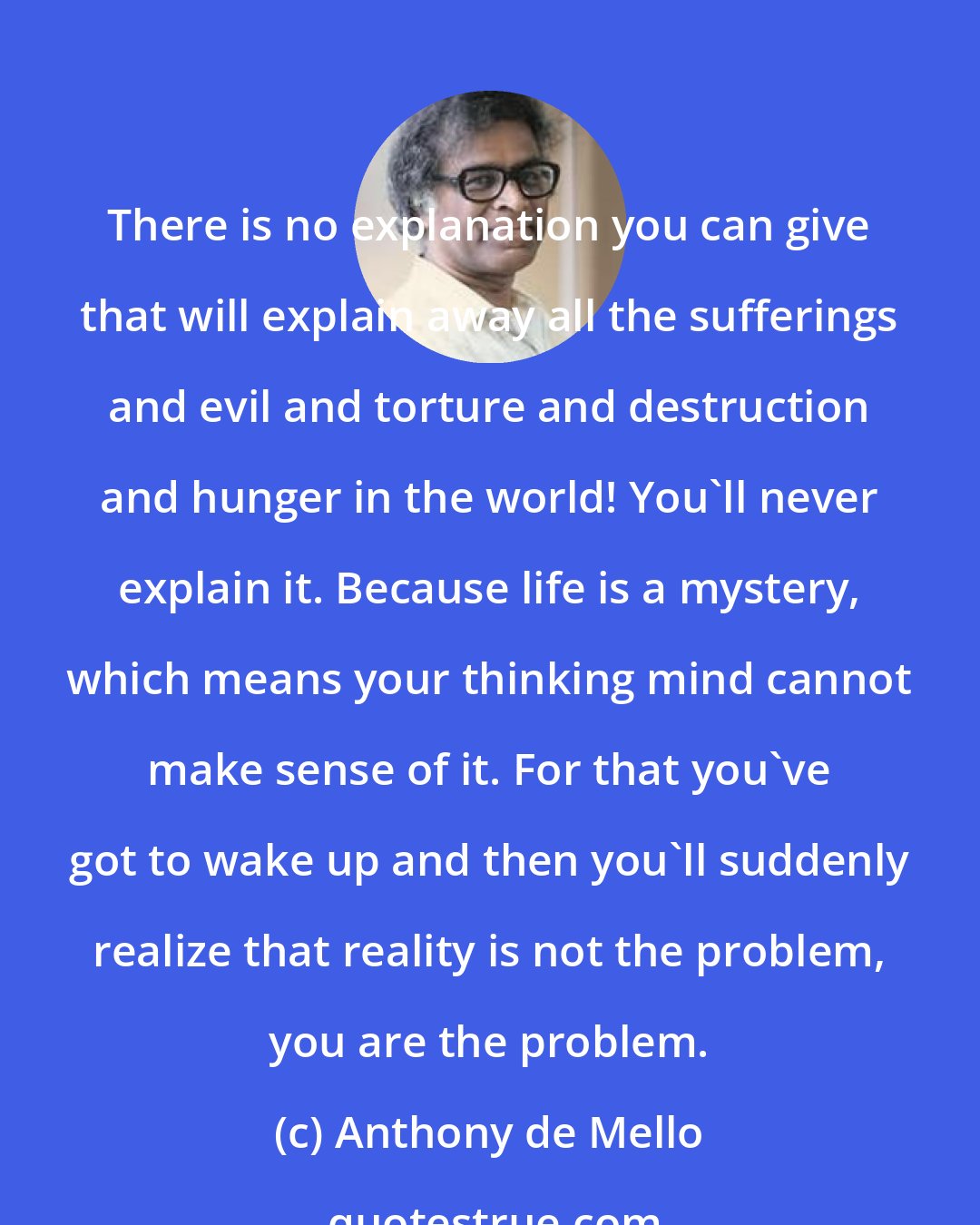 Anthony de Mello: There is no explanation you can give that will explain away all the sufferings and evil and torture and destruction and hunger in the world! You'll never explain it. Because life is a mystery, which means your thinking mind cannot make sense of it. For that you've got to wake up and then you'll suddenly realize that reality is not the problem, you are the problem.