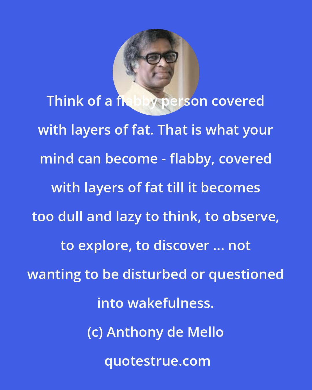 Anthony de Mello: Think of a flabby person covered with layers of fat. That is what your mind can become - flabby, covered with layers of fat till it becomes too dull and lazy to think, to observe, to explore, to discover ... not wanting to be disturbed or questioned into wakefulness.