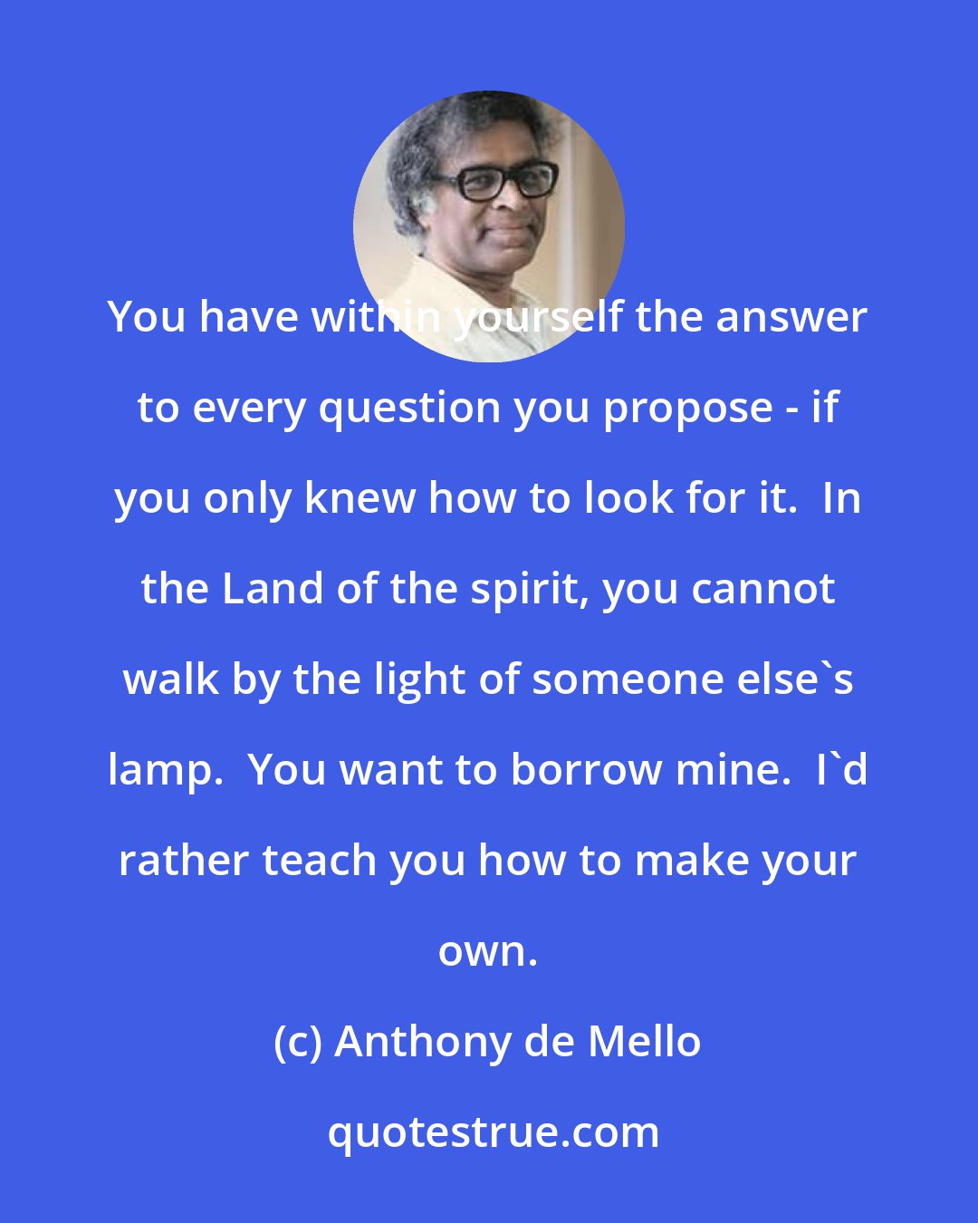 Anthony de Mello: You have within yourself the answer to every question you propose - if you only knew how to look for it.  In the Land of the spirit, you cannot walk by the light of someone else's lamp.  You want to borrow mine.  I'd rather teach you how to make your own.