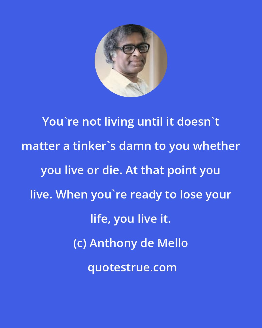 Anthony de Mello: You're not living until it doesn't matter a tinker's damn to you whether you live or die. At that point you live. When you're ready to lose your life, you live it.