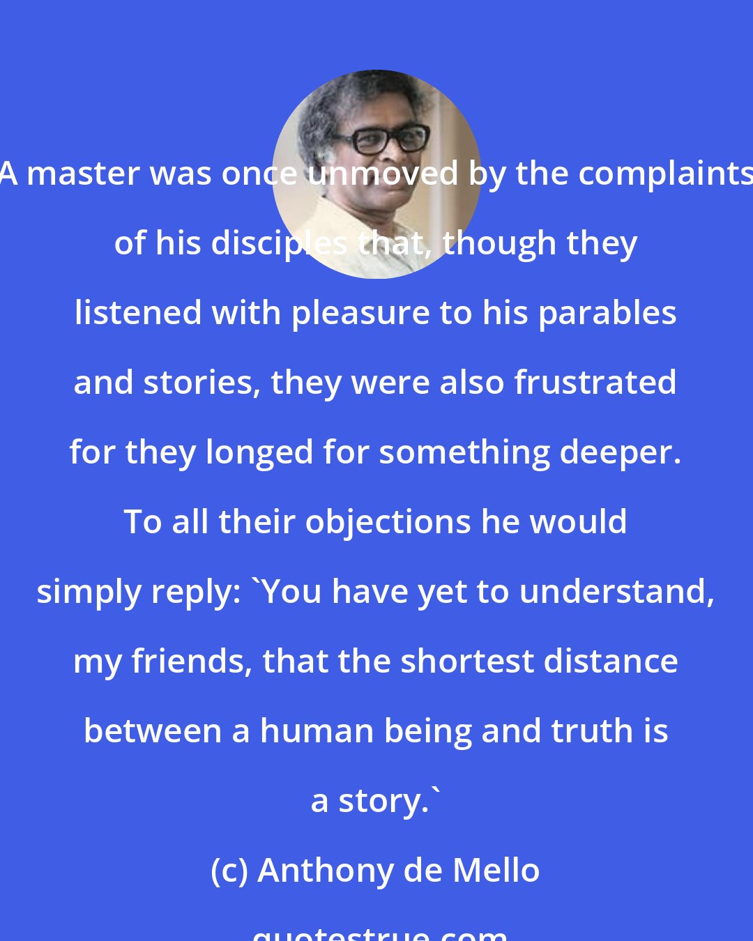 Anthony de Mello: A master was once unmoved by the complaints of his disciples that, though they listened with pleasure to his parables and stories, they were also frustrated for they longed for something deeper. To all their objections he would simply reply: 'You have yet to understand, my friends, that the shortest distance between a human being and truth is a story.'