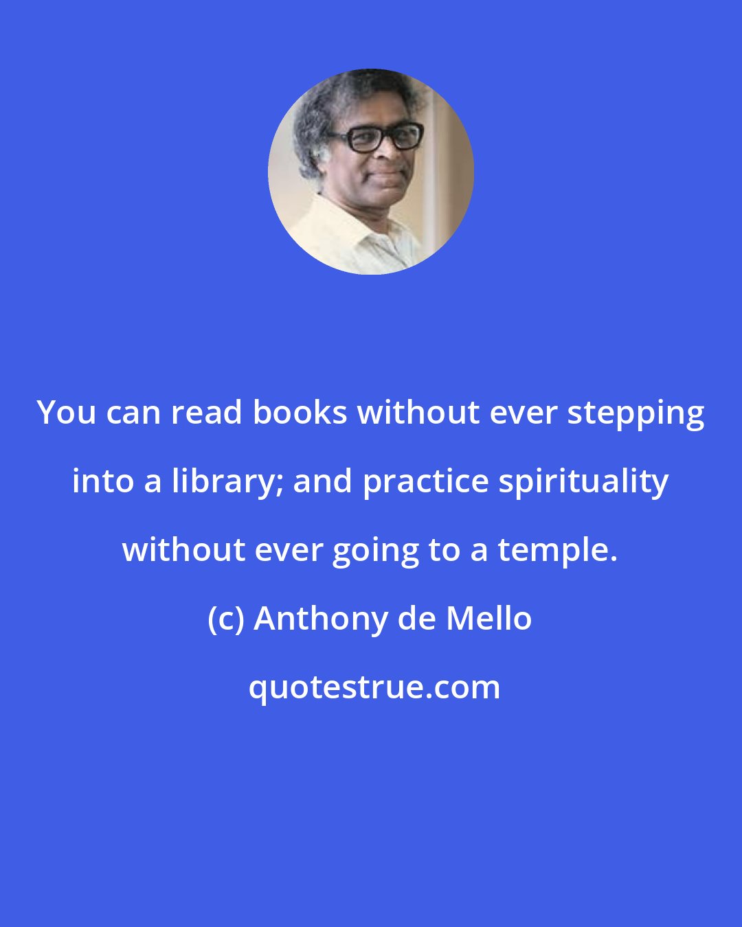 Anthony de Mello: You can read books without ever stepping into a library; and practice spirituality without ever going to a temple.