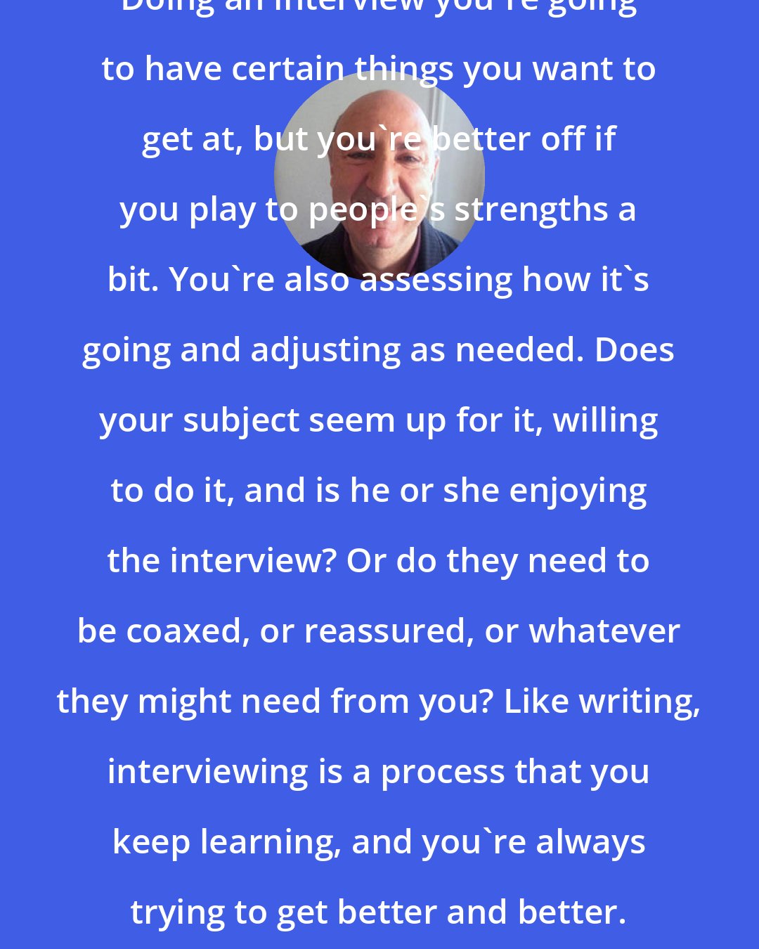 Anthony DeCurtis: Doing an interview you're going to have certain things you want to get at, but you're better off if you play to people's strengths a bit. You're also assessing how it's going and adjusting as needed. Does your subject seem up for it, willing to do it, and is he or she enjoying the interview? Or do they need to be coaxed, or reassured, or whatever they might need from you? Like writing, interviewing is a process that you keep learning, and you're always trying to get better and better.