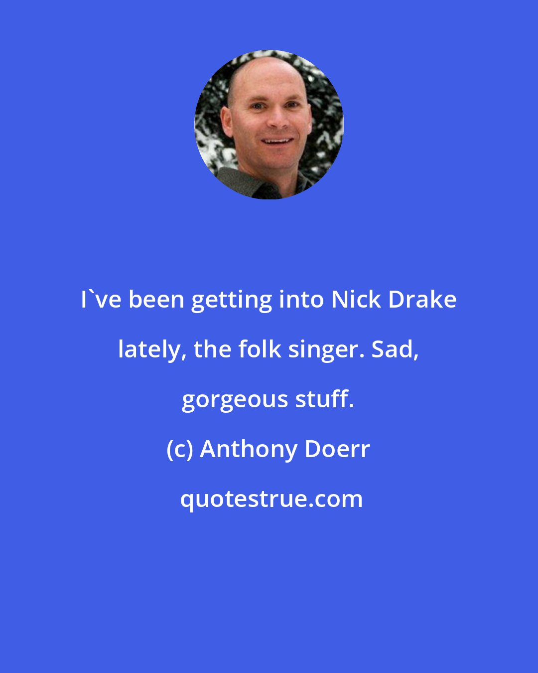Anthony Doerr: I've been getting into Nick Drake lately, the folk singer. Sad, gorgeous stuff.