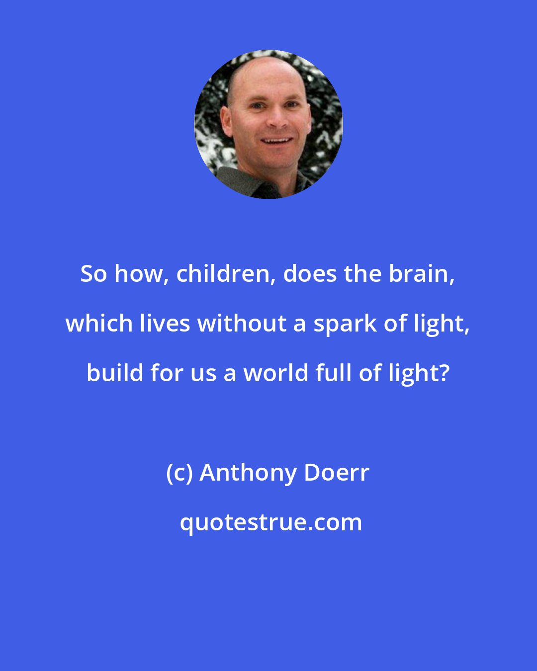 Anthony Doerr: So how, children, does the brain, which lives without a spark of light, build for us a world full of light?