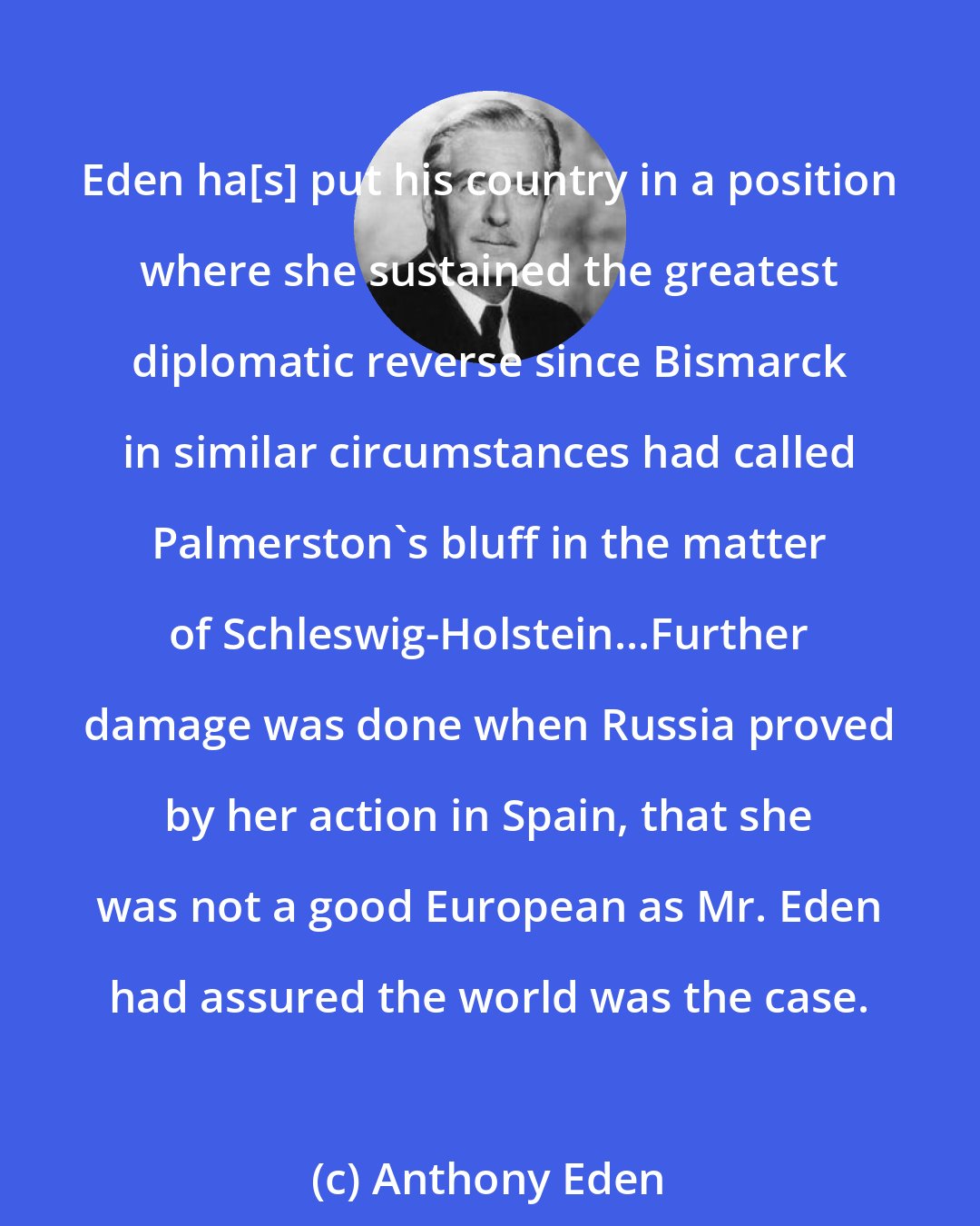Anthony Eden: Eden ha[s] put his country in a position where she sustained the greatest diplomatic reverse since Bismarck in similar circumstances had called Palmerston's bluff in the matter of Schleswig-Holstein...Further damage was done when Russia proved by her action in Spain, that she was not a good European as Mr. Eden had assured the world was the case.