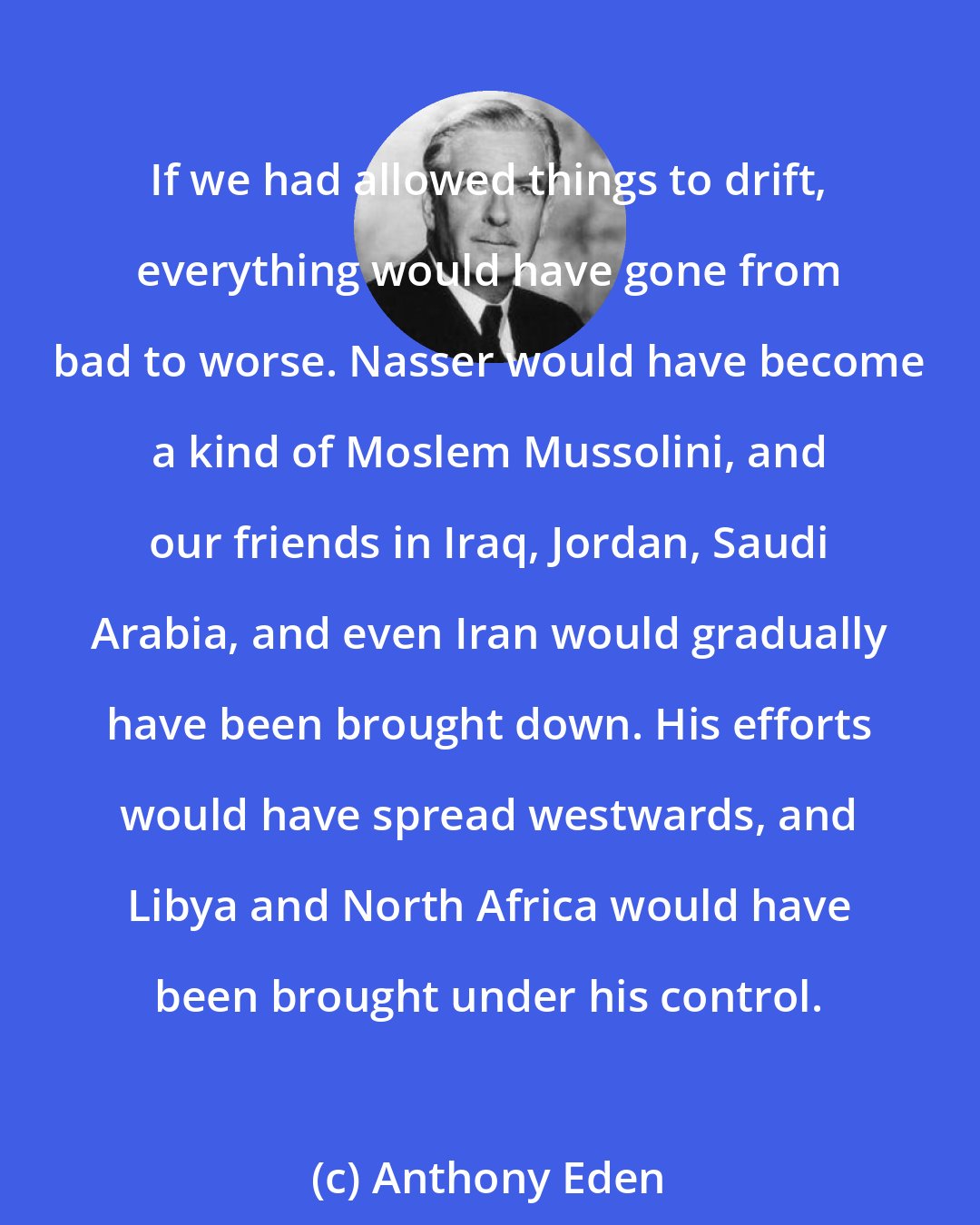 Anthony Eden: If we had allowed things to drift, everything would have gone from bad to worse. Nasser would have become a kind of Moslem Mussolini, and our friends in Iraq, Jordan, Saudi Arabia, and even Iran would gradually have been brought down. His efforts would have spread westwards, and Libya and North Africa would have been brought under his control.