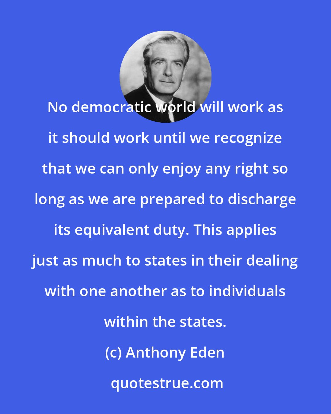 Anthony Eden: No democratic world will work as it should work until we recognize that we can only enjoy any right so long as we are prepared to discharge its equivalent duty. This applies just as much to states in their dealing with one another as to individuals within the states.