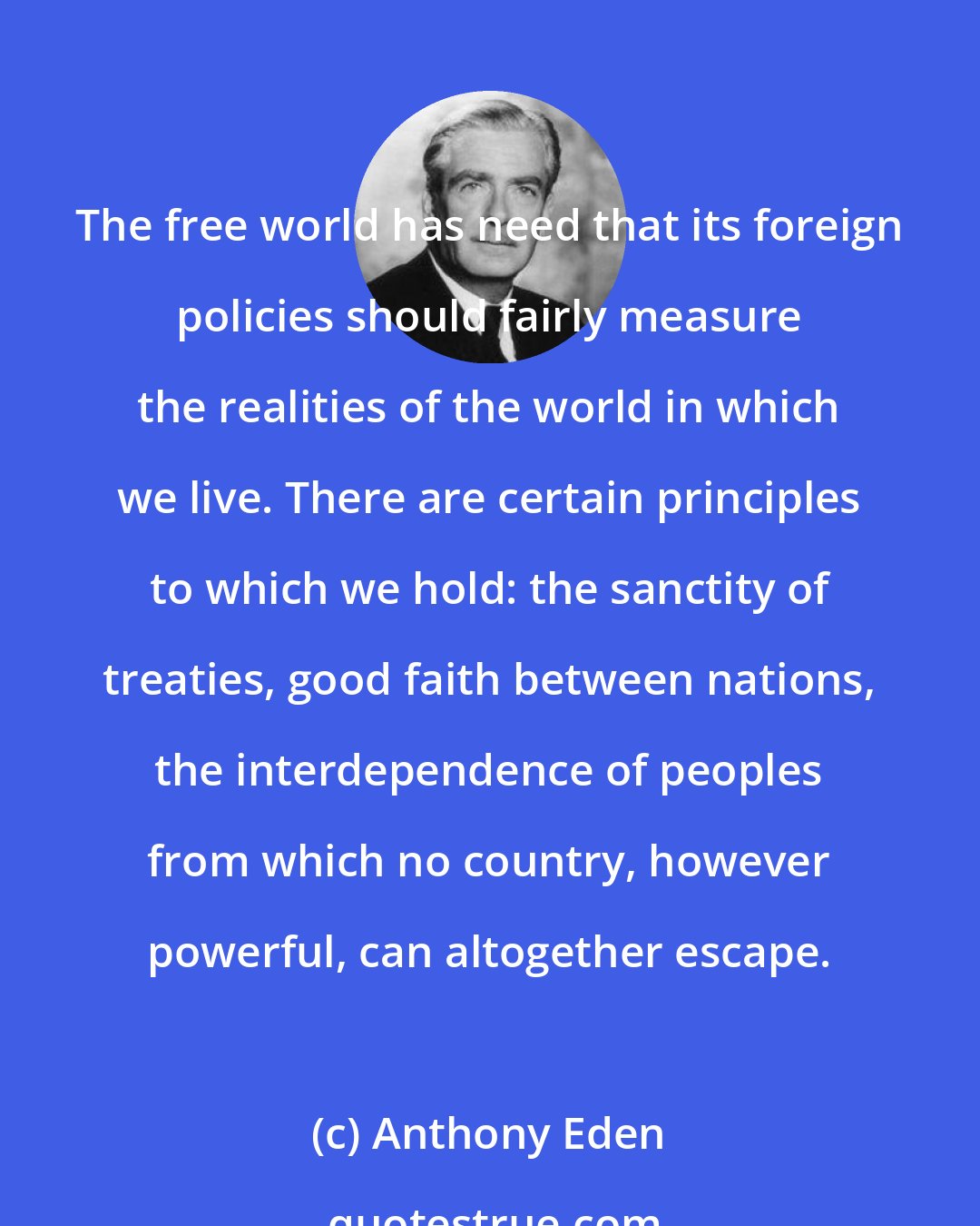 Anthony Eden: The free world has need that its foreign policies should fairly measure the realities of the world in which we live. There are certain principles to which we hold: the sanctity of treaties, good faith between nations, the interdependence of peoples from which no country, however powerful, can altogether escape.