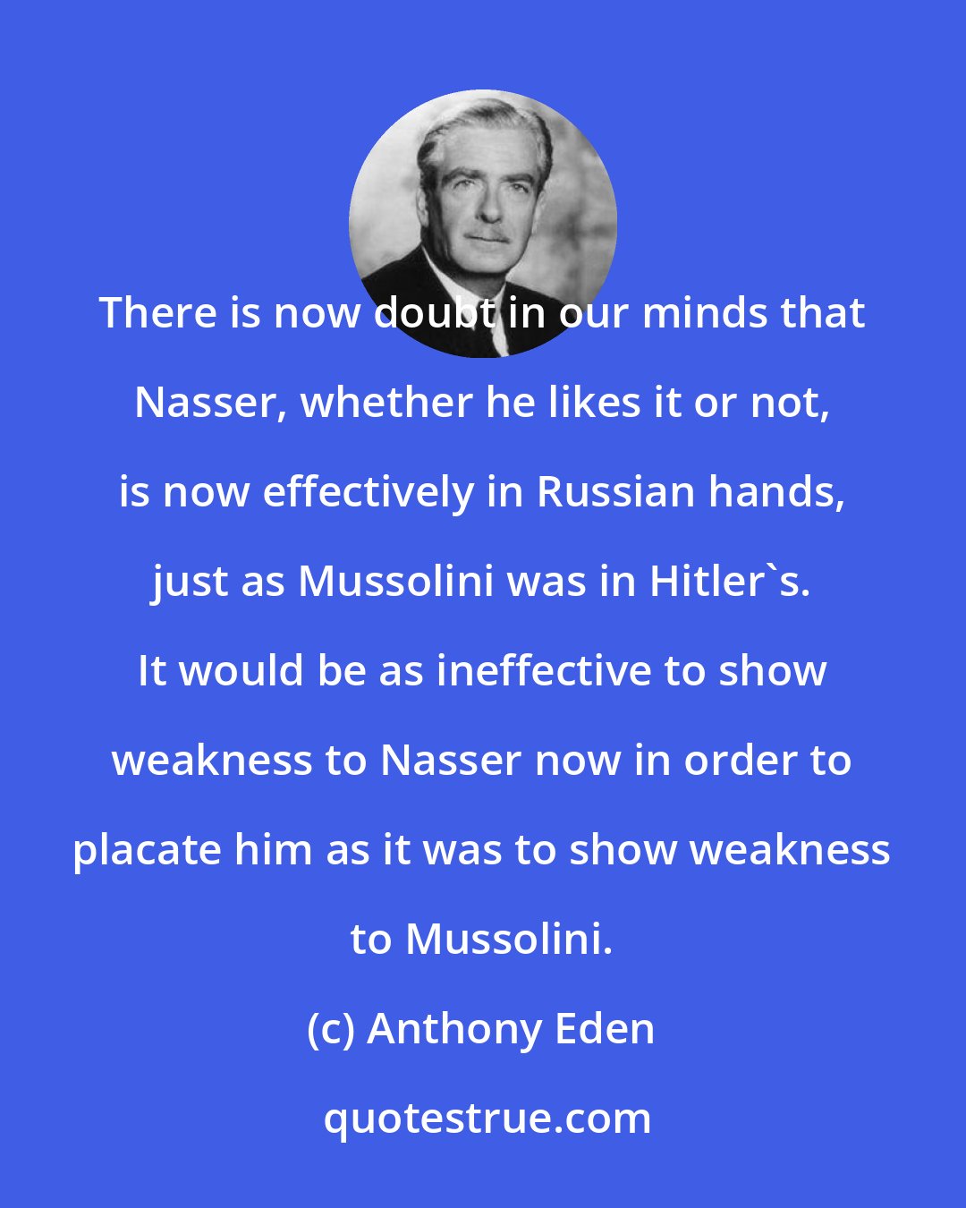 Anthony Eden: There is now doubt in our minds that Nasser, whether he likes it or not, is now effectively in Russian hands, just as Mussolini was in Hitler's. It would be as ineffective to show weakness to Nasser now in order to placate him as it was to show weakness to Mussolini.