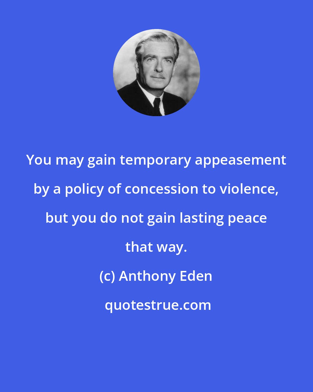Anthony Eden: You may gain temporary appeasement by a policy of concession to violence, but you do not gain lasting peace that way.