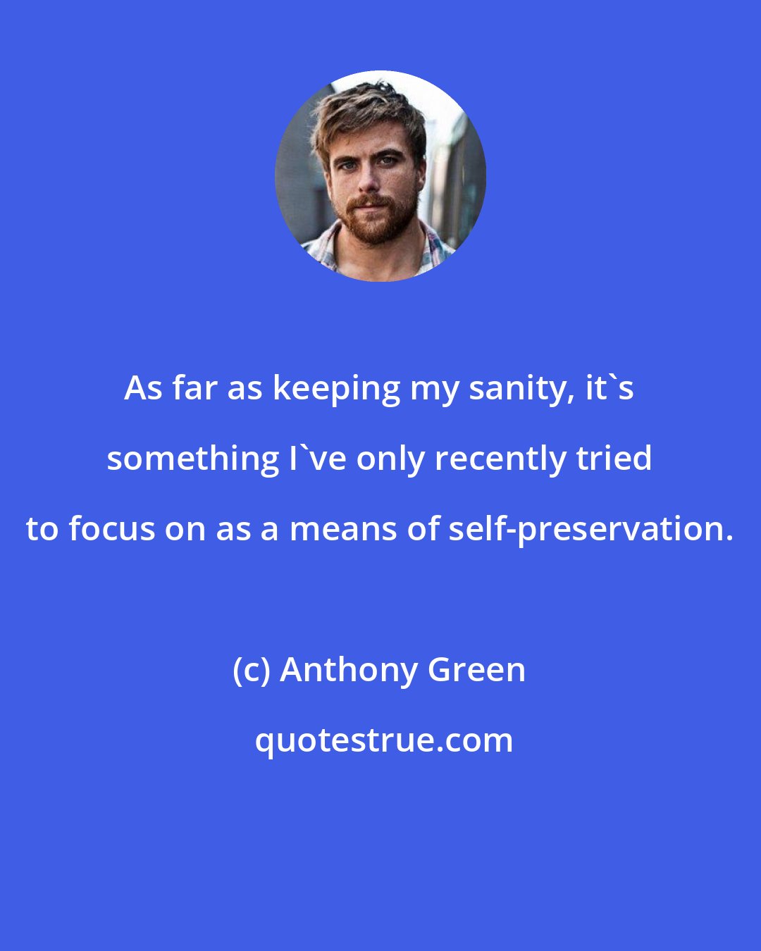 Anthony Green: As far as keeping my sanity, it's something I've only recently tried to focus on as a means of self-preservation.