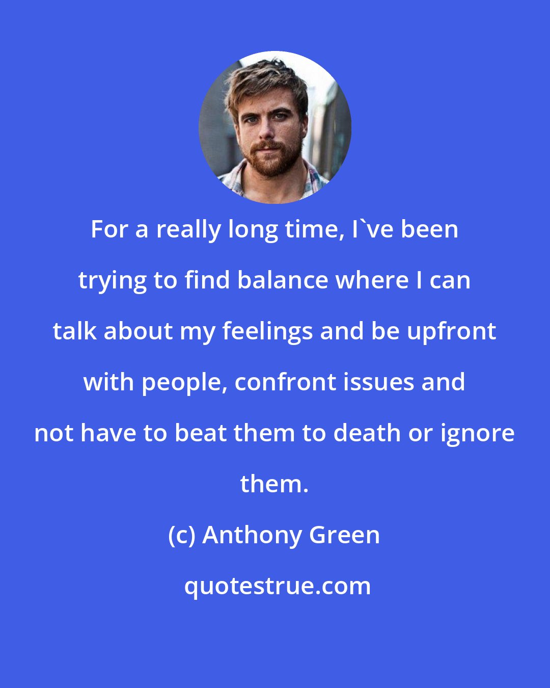 Anthony Green: For a really long time, I've been trying to find balance where I can talk about my feelings and be upfront with people, confront issues and not have to beat them to death or ignore them.