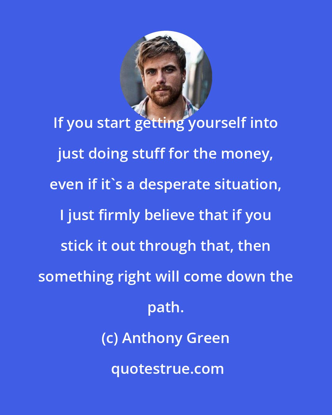 Anthony Green: If you start getting yourself into just doing stuff for the money, even if it's a desperate situation, I just firmly believe that if you stick it out through that, then something right will come down the path.