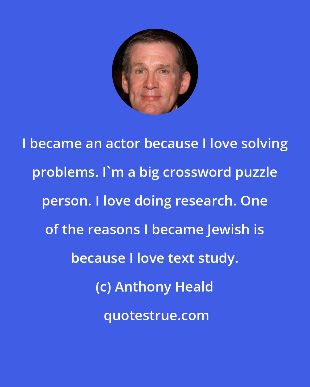 Anthony Heald: I became an actor because I love solving problems. I'm a big crossword puzzle person. I love doing research. One of the reasons I became Jewish is because I love text study.