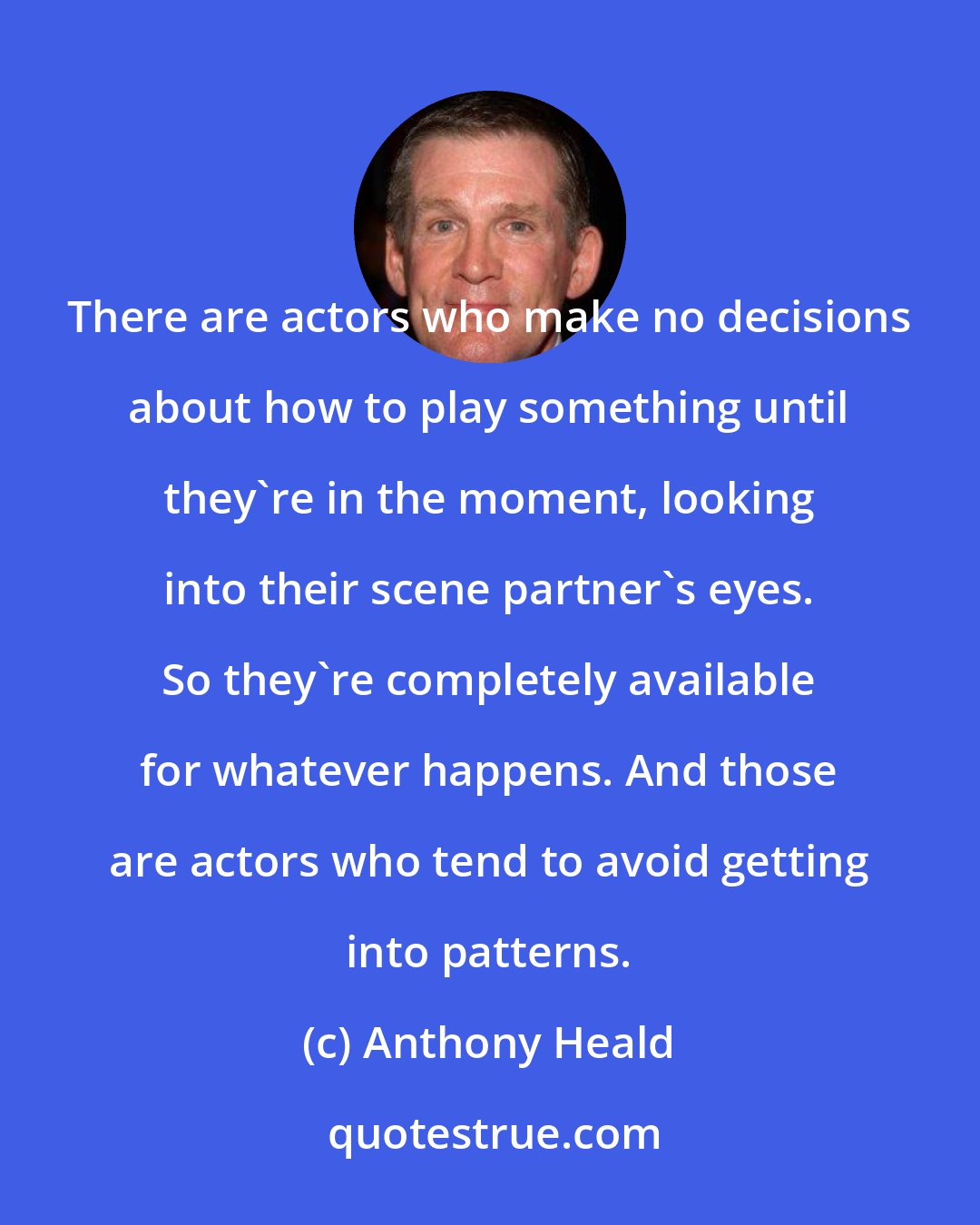 Anthony Heald: There are actors who make no decisions about how to play something until they're in the moment, looking into their scene partner's eyes. So they're completely available for whatever happens. And those are actors who tend to avoid getting into patterns.