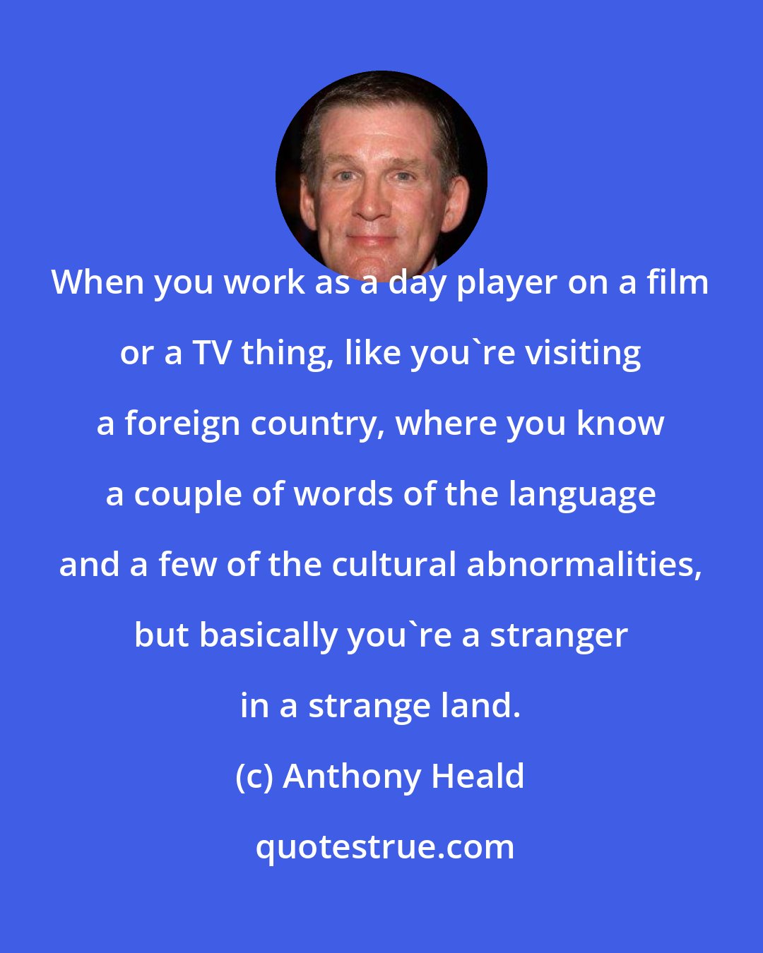 Anthony Heald: When you work as a day player on a film or a TV thing, like you're visiting a foreign country, where you know a couple of words of the language and a few of the cultural abnormalities, but basically you're a stranger in a strange land.