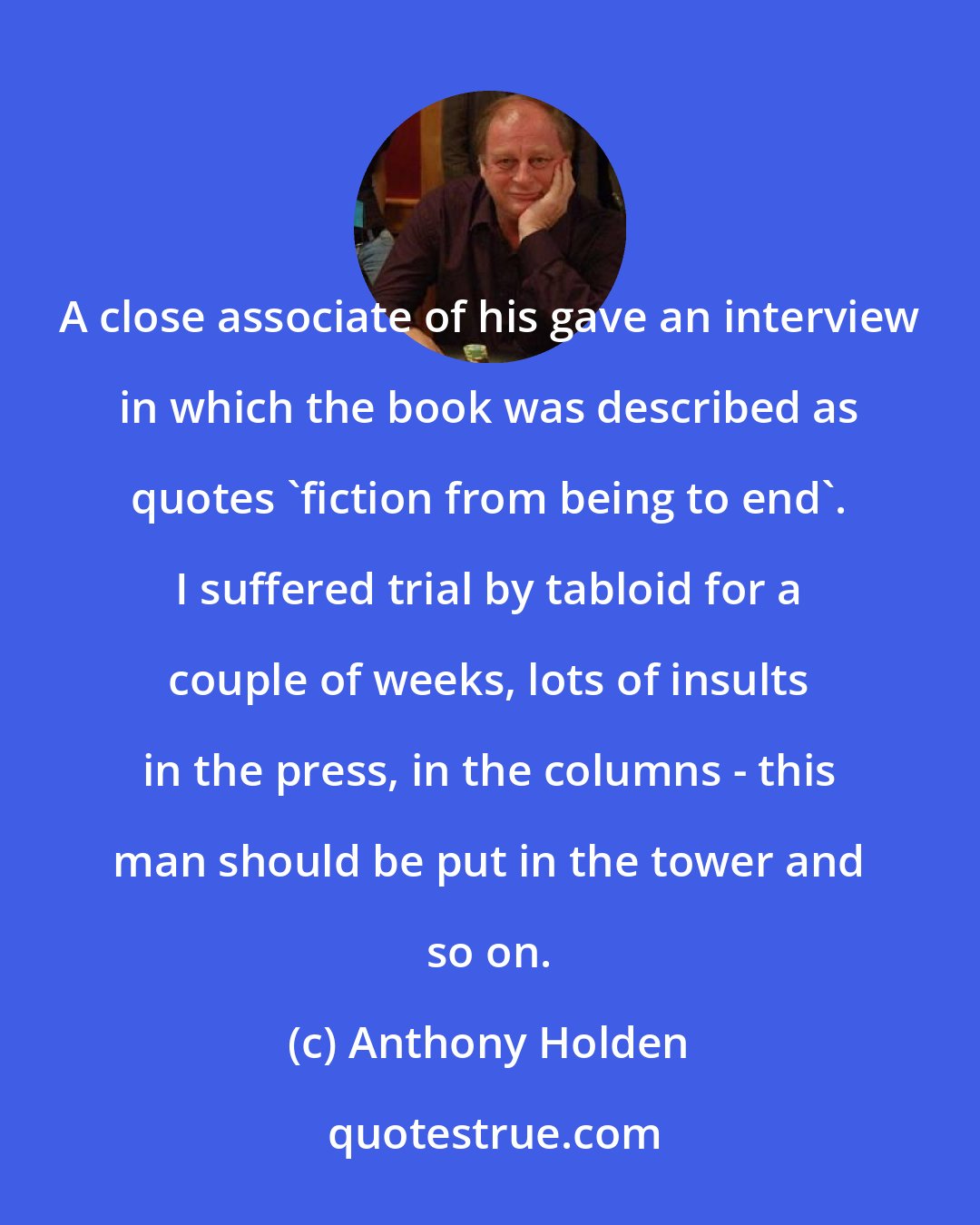 Anthony Holden: A close associate of his gave an interview in which the book was described as quotes 'fiction from being to end'. I suffered trial by tabloid for a couple of weeks, lots of insults in the press, in the columns - this man should be put in the tower and so on.