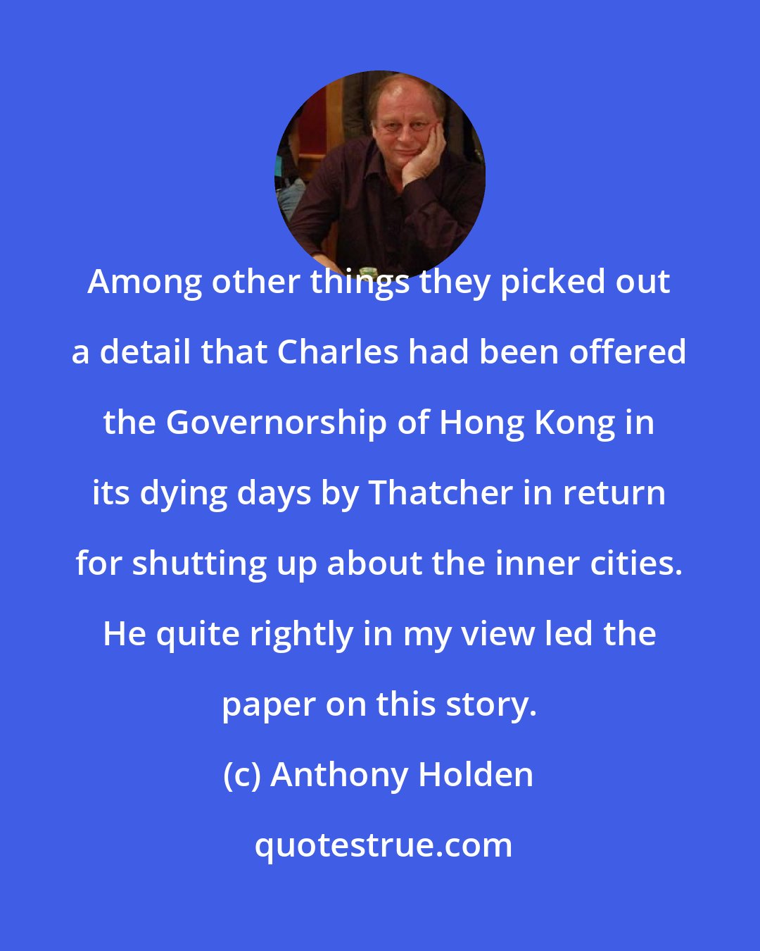 Anthony Holden: Among other things they picked out a detail that Charles had been offered the Governorship of Hong Kong in its dying days by Thatcher in return for shutting up about the inner cities. He quite rightly in my view led the paper on this story.