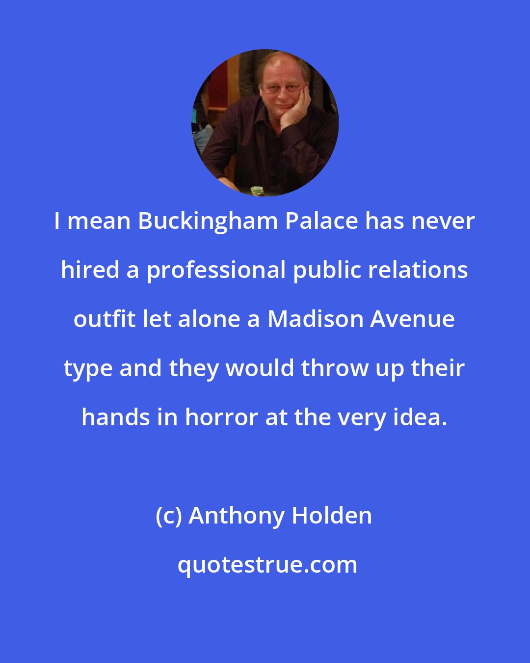 Anthony Holden: I mean Buckingham Palace has never hired a professional public relations outfit let alone a Madison Avenue type and they would throw up their hands in horror at the very idea.