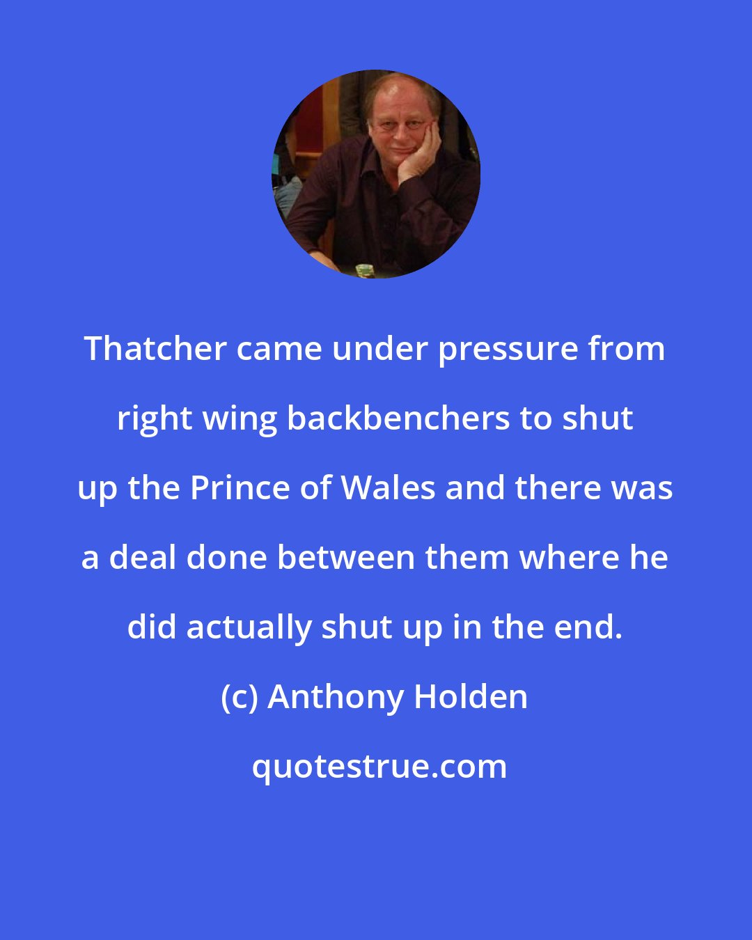 Anthony Holden: Thatcher came under pressure from right wing backbenchers to shut up the Prince of Wales and there was a deal done between them where he did actually shut up in the end.