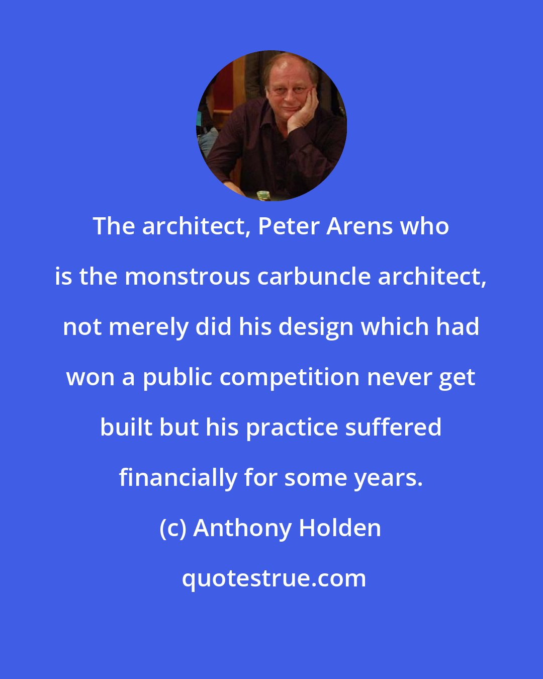 Anthony Holden: The architect, Peter Arens who is the monstrous carbuncle architect, not merely did his design which had won a public competition never get built but his practice suffered financially for some years.