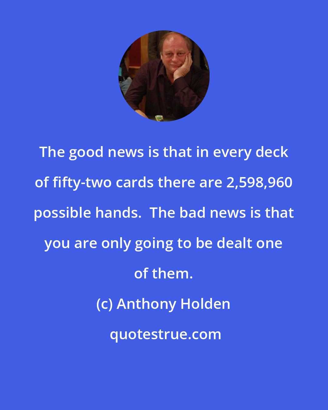 Anthony Holden: The good news is that in every deck of fifty-two cards there are 2,598,960 possible hands.  The bad news is that you are only going to be dealt one of them.