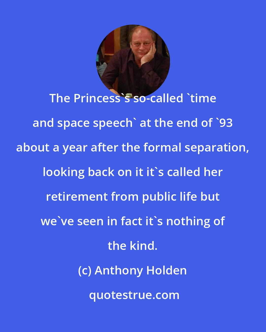 Anthony Holden: The Princess's so-called 'time and space speech' at the end of '93 about a year after the formal separation, looking back on it it's called her retirement from public life but we've seen in fact it's nothing of the kind.