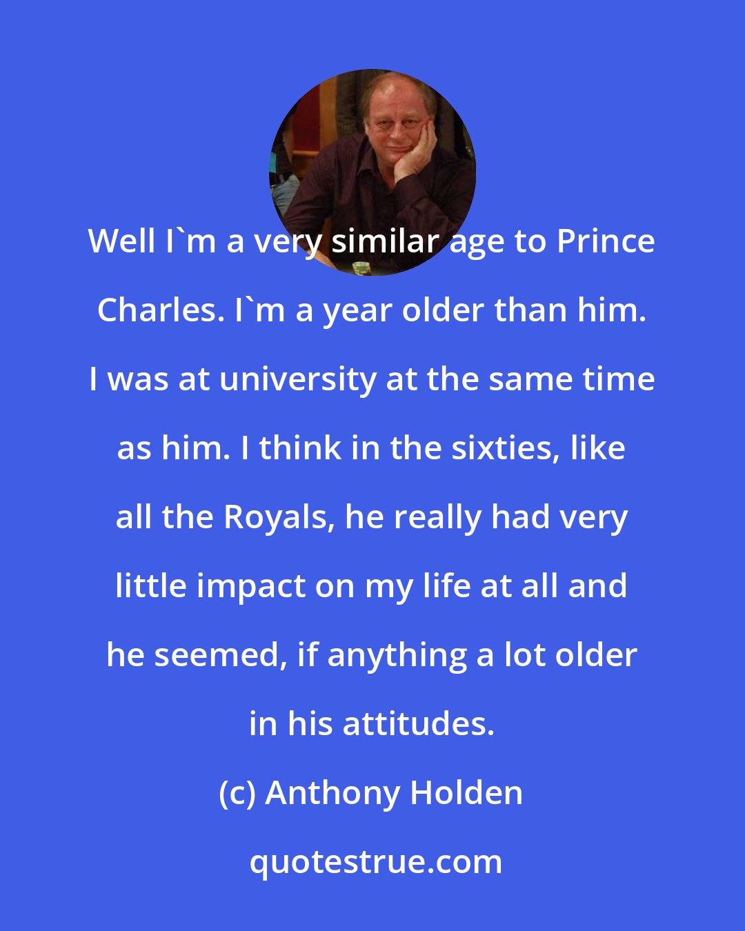 Anthony Holden: Well I'm a very similar age to Prince Charles. I'm a year older than him. I was at university at the same time as him. I think in the sixties, like all the Royals, he really had very little impact on my life at all and he seemed, if anything a lot older in his attitudes.