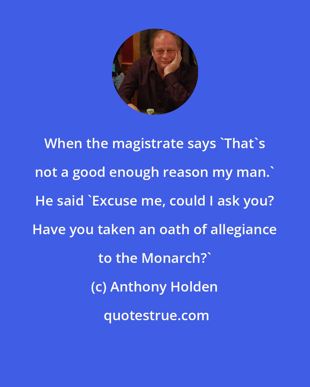 Anthony Holden: When the magistrate says 'That's not a good enough reason my man.' He said 'Excuse me, could I ask you? Have you taken an oath of allegiance to the Monarch?'