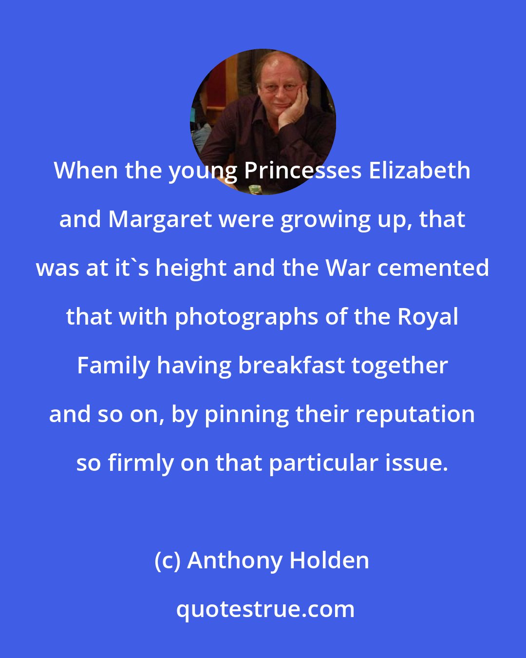 Anthony Holden: When the young Princesses Elizabeth and Margaret were growing up, that was at it's height and the War cemented that with photographs of the Royal Family having breakfast together and so on, by pinning their reputation so firmly on that particular issue.