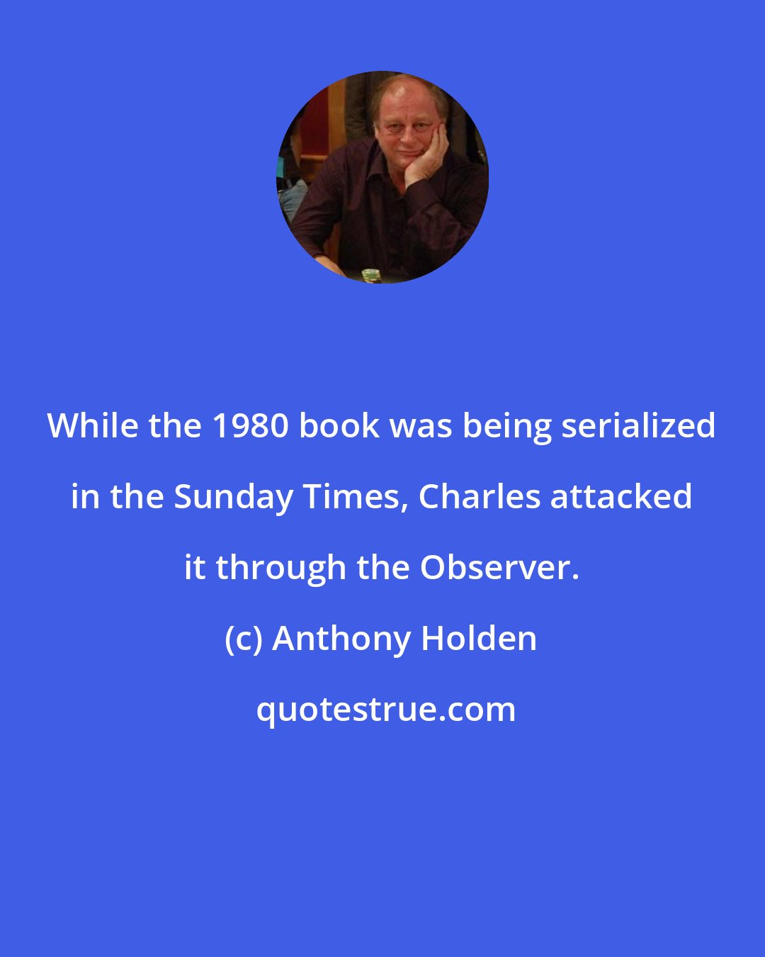 Anthony Holden: While the 1980 book was being serialized in the Sunday Times, Charles attacked it through the Observer.