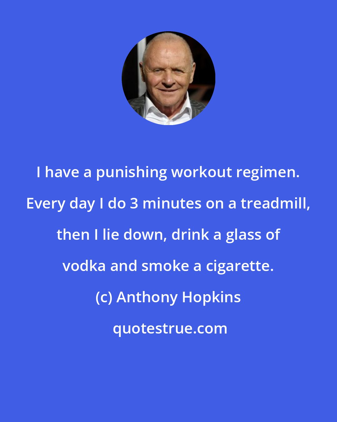 Anthony Hopkins: I have a punishing workout regimen. Every day I do 3 minutes on a treadmill, then I lie down, drink a glass of vodka and smoke a cigarette.