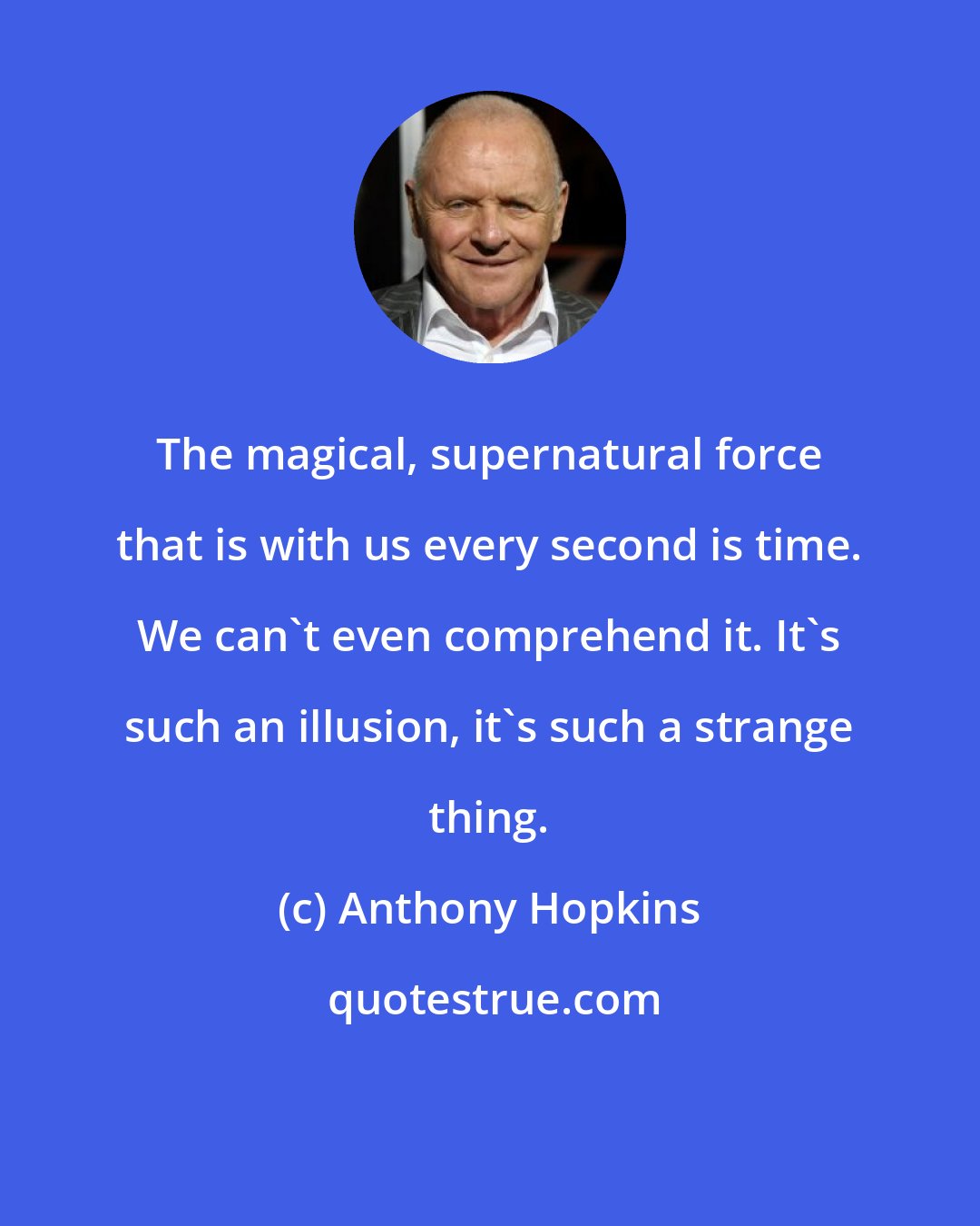 Anthony Hopkins: The magical, supernatural force that is with us every second is time. We can't even comprehend it. It's such an illusion, it's such a strange thing.